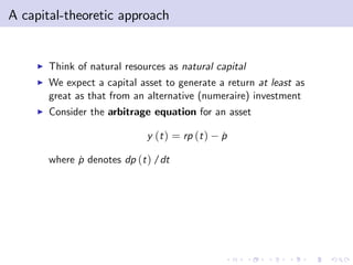 A capital-theoretic approach


     I   Think of natural resources as natural capital
     I   We expect a capital asset to generate a return at least as
         great as that from an alternative (numeraire) investment
     I   Consider the arbitrage equation for an asset

                               y (t ) = rp (t )   p
                                                  ˙

         where p denotes dp (t ) /dt
               ˙
 