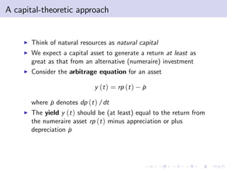 A capital-theoretic approach


     I   Think of natural resources as natural capital
     I   We expect a capital asset to generate a return at least as
         great as that from an alternative (numeraire) investment
     I   Consider the arbitrage equation for an asset

                               y (t ) = rp (t )   p
                                                  ˙

         where p denotes dp (t ) /dt
               ˙
     I   The yield y (t ) should be (at least) equal to the return from
         the numeraire asset rp (t ) minus appreciation or plus
         depreciation p
                      ˙
 