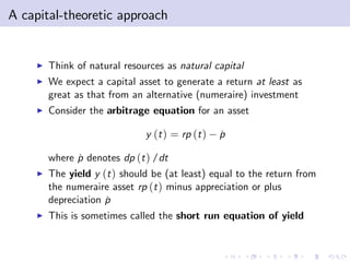 A capital-theoretic approach


     I   Think of natural resources as natural capital
     I   We expect a capital asset to generate a return at least as
         great as that from an alternative (numeraire) investment
     I   Consider the arbitrage equation for an asset

                               y (t ) = rp (t )   p
                                                  ˙

         where p denotes dp (t ) /dt
               ˙
     I   The yield y (t ) should be (at least) equal to the return from
         the numeraire asset rp (t ) minus appreciation or plus
         depreciation p
                      ˙
     I   This is sometimes called the short run equation of yield
 