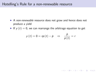 Hotelling’ Rule for a non-renewable resource
         s



    I   A non-renewable resource does not grow and hence does not
        produce a yield
    I   If y (t ) = 0, we can rearrange the arbitrage equation to get

                                                     p
                                                     ˙
                  y (t ) = 0 = rp (t )   p
                                         ˙   )            =r
                                                   p (t )
 