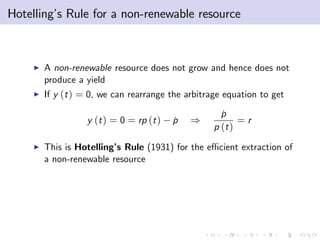Hotelling’ Rule for a non-renewable resource
         s



    I   A non-renewable resource does not grow and hence does not
        produce a yield
    I   If y (t ) = 0, we can rearrange the arbitrage equation to get

                                                     p
                                                     ˙
                  y (t ) = 0 = rp (t )   p
                                         ˙   )            =r
                                                   p (t )
    I   This is Hotelling’ Rule (1931) for the e¢ cient extraction of
                         s
        a non-renewable resource
 