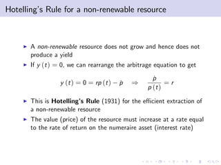 Hotelling’ Rule for a non-renewable resource
         s



    I   A non-renewable resource does not grow and hence does not
        produce a yield
    I   If y (t ) = 0, we can rearrange the arbitrage equation to get

                                                     p
                                                     ˙
                  y (t ) = 0 = rp (t )   p
                                         ˙   )            =r
                                                   p (t )
    I   This is Hotelling’ Rule (1931) for the e¢ cient extraction of
                         s
        a non-renewable resource
    I   The value (price) of the resource must increase at a rate equal
        to the rate of return on the numeraire asset (interest rate)
 