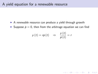 A yield equation for a renewable resource



     I   A renewable resource can produce a yield through growth
     I   Suppose p = 0, then from the arbitrage equation we can …nd
                 ˙

                                              y (t )
                       y (t ) = rp (t )   )          =r
                                              p (t )
 