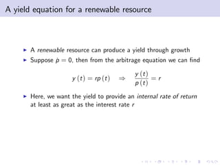 A yield equation for a renewable resource



     I   A renewable resource can produce a yield through growth
     I   Suppose p = 0, then from the arbitrage equation we can …nd
                 ˙

                                               y (t )
                        y (t ) = rp (t )   )          =r
                                               p (t )
     I   Here, we want the yield to provide an internal rate of return
         at least as great as the interest rate r
 