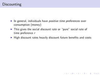 Discounting



    I   In general, individuals have positive time preferences over
        consumption (money)
    I   This gives the social discount rate or “pure” social rate of
        time preference r
    I   High discount rates heavily discount future bene…ts and costs
 