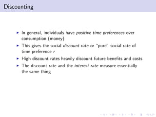 Discounting



    I   In general, individuals have positive time preferences over
        consumption (money)
    I   This gives the social discount rate or “pure” social rate of
        time preference r
    I   High discount rates heavily discount future bene…ts and costs
    I   The discount rate and the interest rate measure essentially
        the same thing
 