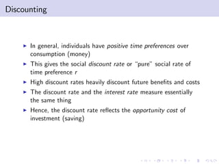 Discounting



    I   In general, individuals have positive time preferences over
        consumption (money)
    I   This gives the social discount rate or “pure” social rate of
        time preference r
    I   High discount rates heavily discount future bene…ts and costs
    I   The discount rate and the interest rate measure essentially
        the same thing
    I   Hence, the discount rate re‡ects the opportunity cost of
        investment (saving)
 