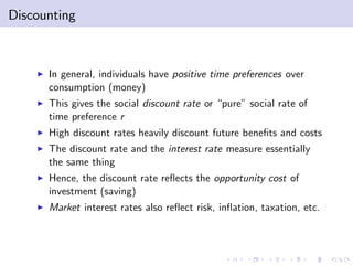 Discounting



    I   In general, individuals have positive time preferences over
        consumption (money)
    I   This gives the social discount rate or “pure” social rate of
        time preference r
    I   High discount rates heavily discount future bene…ts and costs
    I   The discount rate and the interest rate measure essentially
        the same thing
    I   Hence, the discount rate re‡ects the opportunity cost of
        investment (saving)
    I   Market interest rates also re‡ect risk, in‡ation, taxation, etc.
 