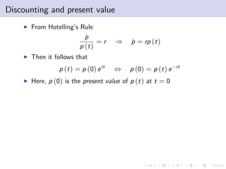 Discounting and present value
    I   From Hotelling’ Rule
                       s
                           p
                           ˙
                                =r      )   p = rp (t )
                                            ˙
                         p (t )
    I   Then it follows that
                  p (t ) = p (0) e rt   ,   p (0) = p (t ) e   rt

    I   Here, p (0) is the present value of p (t ) at t = 0
 