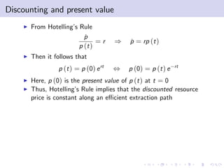 Discounting and present value
    I   From Hotelling’ Rule
                       s
                           p
                           ˙
                                =r     )   p = rp (t )
                                           ˙
                         p (t )
    I   Then it follows that
                 p (t ) = p (0) e rt   ,   p (0) = p (t ) e   rt

    I   Here, p (0) is the present value of p (t ) at t = 0
    I   Thus, Hotelling’ Rule implies that the discounted resource
                         s
        price is constant along an e¢ cient extraction path
 