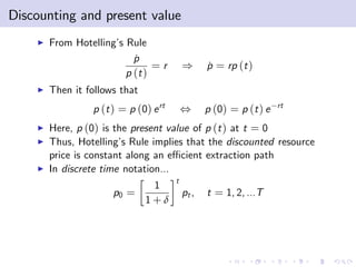 Discounting and present value
    I   From Hotelling’ Rule
                       s
                           p
                           ˙
                                =r         )      p = rp (t )
                                                  ˙
                         p (t )
    I   Then it follows that
                 p (t ) = p (0) e rt       ,      p (0) = p (t ) e   rt

    I   Here, p (0) is the present value of p (t ) at t = 0
    I   Thus, Hotelling’ Rule implies that the discounted resource
                         s
        price is constant along an e¢ cient extraction path
    I   In discrete time notation...
                                       t
                                1
                      p0 =                 pt ,   t = 1, 2, ...T
                               1+δ
 