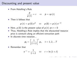 Discounting and present value
    I   From Hotelling’ Rule
                       s
                           p
                           ˙
                                =r         )      p = rp (t )
                                                  ˙
                         p (t )
    I   Then it follows that
                 p (t ) = p (0) e rt       ,      p (0) = p (t ) e   rt

    I   Here, p (0) is the present value of p (t ) at t = 0
    I   Thus, Hotelling’ Rule implies that the discounted resource
                         s
        price is constant along an e¢ cient extraction path
    I   In discrete time notation...
                                       t
                                  1
                      p0 =                 pt ,   t = 1, 2, ...T
                                 1+δ
    I   Remember that
                         r        1
                     e       =             ,      r = ln (1 + δ)
                                 1+δ
 