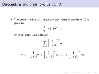 Discounting and present value contd.


    I   The present value of a stream of payments or pro…ts v (t ) is
        given by
                               Z T
                                                  rt
                                      v (t ) e         dt
                                0
    I   Or in discrete time notation
                                T                 t
                                        1
                               ∑       1+δ
                                                       vt
                               t =0

                                            2                     T
                     1        1                              1
             = v0 +     v1 +                     v2 + ... +           vT
                    1+δ      1+δ                            1+δ
 