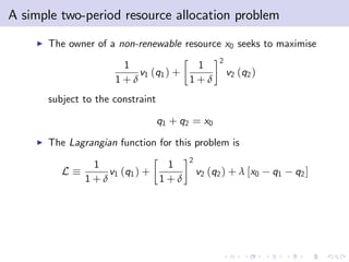 A simple two-period resource allocation problem
    I   The owner of a non-renewable resource x0 seeks to maximise
                                                    2
                        1              1
                           v1 (q1 ) +                   v2 (q2 )
                       1+δ            1+δ
        subject to the constraint

                                    q1 + q2 = x0
    I   The Lagrangian function for this problem is
                                          2
                 1              1
           L        v1 (q1 ) +                v2 (q2 ) + λ [x0     q1   q2 ]
                1+δ            1+δ
 