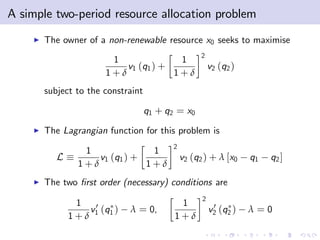 A simple two-period resource allocation problem
    I   The owner of a non-renewable resource x0 seeks to maximise
                                                    2
                        1              1
                           v1 (q1 ) +                   v2 (q2 )
                       1+δ            1+δ
        subject to the constraint

                                    q1 + q2 = x0
    I   The Lagrangian function for this problem is
                                          2
                  1              1
           L         v1 (q1 ) +               v2 (q2 ) + λ [x0     q1   q2 ]
                 1+δ            1+δ
    I   The two …rst order (necessary) conditions are
                                                    2
                1                           1
                  v 0 (q )   λ = 0,                      0
                                                        v2 (q2 )   λ=0
               1+δ 1 1                     1+δ
 