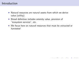 Introduction

    I   Natural resources are natural assets from which we derive
        value (utility)
    I   Broad de…nition includes amenity value, provision of
        “ecosystem services”, etc.
    I   We focus here on natural resources that must be extracted or
        harvested
 