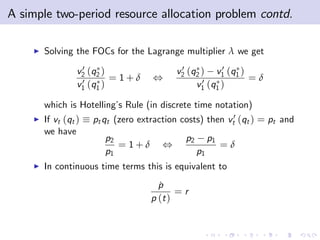A simple two-period resource allocation problem contd.

    I   Solving the FOCs for the Lagrange multiplier λ we get
                   0
                  v2 (q2 )                   0          0
                                            v2 (q2 ) v1 (q1 )
                   0       = 1+δ     ,             0 (q )     =δ
                  v1 (q1 )                       v1 1

        which is Hotelling’ Rule (in discrete time notation)
                           s
    I   If vt (qt )   pt qt (zero extraction costs) then vt0 (qt ) = pt and
        we have
                         p2                   p2        p1
                            = 1+δ       ,                    =δ
                         p1                        p1
    I   In continuous time terms this is equivalent to
                                       p
                                       ˙
                                            =r
                                     p (t )
 