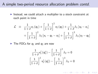 A simple two-period resource allocation problem contd.

    I   Instead, we could attach a multiplier to a stock constraint at
        each point in time
                                                 2
                 1              1                                   1
        L           v1 (q1 ) +                       v2 (q2 ) +        λ1 [x0        x1 ]
                1+δ            1+δ                                 1+δ
                           2                                            3
                     1                                             1
                +              λ 2 [ x1     q1       x2 ] +                 λ3 [x2    q2 ]
                    1+δ                                           1+δ
    I   The FOCs for q1 and q2 are now
                                                          2
                        1                         1
                          v 0 (q )                            λ2 = 0
                       1+δ 1 1                   1+δ
                               2                              3
                       1            0                 1
                                   v2   (q2 )                     λ3 = 0
                      1+δ                            1+δ
 