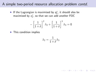 A simple two-period resource allocation problem contd.
    I   If the Lagrangian is maximised by q1 , it should also be
        maximised by x2 , so that we can add another FOC
                                 2                3
                           1                 1
                                     λ2 +             λ3 = 0
                          1+δ               1+δ
    I   This condition implies
                                         1
                                 λ2 =       λ3
                                        1+δ
 