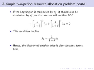 A simple two-period resource allocation problem contd.
    I   If the Lagrangian is maximised by q1 , it should also be
        maximised by x2 , so that we can add another FOC
                                 2                3
                           1                 1
                                     λ2 +             λ3 = 0
                          1+δ               1+δ
    I   This condition implies
                                         1
                                 λ2 =       λ3
                                        1+δ
    I   Hence, the discounted shadow price is also constant across
        time
 