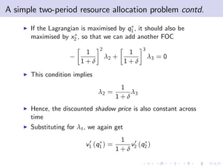 A simple two-period resource allocation problem contd.
    I   If the Lagrangian is maximised by q1 , it should also be
        maximised by x2 , so that we can add another FOC
                                 2                3
                           1                 1
                                     λ2 +             λ3 = 0
                          1+δ               1+δ
    I   This condition implies
                                          1
                                 λ2 =        λ3
                                         1+δ
    I   Hence, the discounted shadow price is also constant across
        time
    I   Substituting for λt , we again get

                             0            1
                            v1 (q1 ) =      v 0 (q )
                                         1+δ 2 2
 