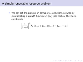 A simple renewable resource problem

    I   We can set the problem in terms of a renewable resource by
        incorporating a growth function gt (xt ) into each of the stock
        constraints
                         t
                   1
                             λt [xt   1   + gt   1   (xt   1)   qt   1   xt ]
                  1+δ
 