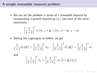 A simple renewable resource problem

    I   We can set the problem in terms of a renewable resource by
        incorporating a growth function gt (xt ) into each of the stock
        constraints
                          t
                   1
                              λt [xt   1   + gt   1   (xt   1)     qt   1   xt ]
                  1+δ
    I   Solving the Lagrangian as before, we get
                                       2                      2                          3
         1   0          1                              1           0                1
            v1 (q1 ) =                     λ2 ,                   v2 (q2 ) =                 λ3
        1+δ            1+δ                            1+δ                          1+δ

        and
                              2                       3
                     1                       1                    0
                                  λ2 =                    λ3 1 + g2 (x2 )
                    1+δ                     1+δ
 