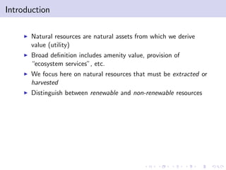 Introduction

    I   Natural resources are natural assets from which we derive
        value (utility)
    I   Broad de…nition includes amenity value, provision of
        “ecosystem services”, etc.
    I   We focus here on natural resources that must be extracted or
        harvested
    I   Distinguish between renewable and non-renewable resources
 