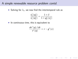 A simple renewable resource problem contd.
    I   Solving for λt , we now …nd the intertemporal rule as
                             0
                            v2 (q2 )     1+δ
                             0 (q ) = 1 + g 0 (x )
                            v1 1           2    2

    I   In continuous time, this is equivalent to
                           dv 0 (q ) /dt
                                         =r   g 0 (x )
                              v 0 (q )
 