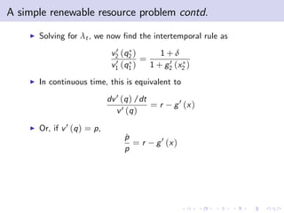 A simple renewable resource problem contd.
    I   Solving for λt , we now …nd the intertemporal rule as
                                 0
                                v2 (q2 )     1+δ
                                 0 (q ) = 1 + g 0 (x )
                                v1 1           2    2

    I   In continuous time, this is equivalent to
                               dv 0 (q ) /dt
                                             =r    g 0 (x )
                                  v 0 (q )
    I   Or, if v 0 (q ) = p,
                                    p
                                    ˙
                                      =r     g 0 (x )
                                    p
 