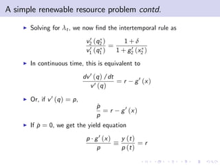 A simple renewable resource problem contd.
    I   Solving for λt , we now …nd the intertemporal rule as
                                 0
                                v2 (q2 )     1+δ
                                 0 (q ) = 1 + g 0 (x )
                                v1 1           2    2

    I   In continuous time, this is equivalent to
                               dv 0 (q ) /dt
                                             =r    g 0 (x )
                                  v 0 (q )
    I   Or, if v 0 (q ) = p,
                                    p
                                    ˙
                                      =r     g 0 (x )
                                    p
    I   If p = 0, we get the yield equation
           ˙
                                p g 0 (x )   y (t )
                                                    =r
                                   p         p (t )
 