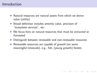 Introduction

    I   Natural resources are natural assets from which we derive
        value (utility)
    I   Broad de…nition includes amenity value, provision of
        “ecosystem services”, etc.
    I   We focus here on natural resources that must be extracted or
        harvested
    I   Distinguish between renewable and non-renewable resources
    I   Renewable resources are capable of growth (on some
        meaningful timescale), e.g., …sh, (young growth) forests
 