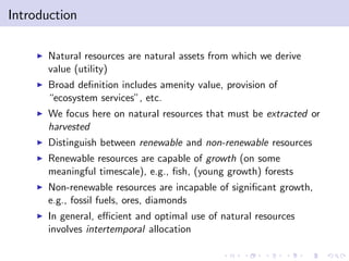 Introduction

    I   Natural resources are natural assets from which we derive
        value (utility)
    I   Broad de…nition includes amenity value, provision of
        “ecosystem services”, etc.
    I   We focus here on natural resources that must be extracted or
        harvested
    I   Distinguish between renewable and non-renewable resources
    I   Renewable resources are capable of growth (on some
        meaningful timescale), e.g., …sh, (young growth) forests
    I   Non-renewable resources are incapable of signi…cant growth,
        e.g., fossil fuels, ores, diamonds
    I   In general, e¢ cient and optimal use of natural resources
        involves intertemporal allocation
 