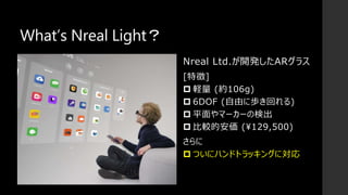 What’s Nreal Light？
Nreal Ltd.が開発したARグラス
[特徴]
 軽量 (約106g)
 6DOF (自由に歩き回れる)
 平面やマーカーの検出
 比較的安価 (¥129,500)
さらに
 ついにハンドトラッキングに対応
 
