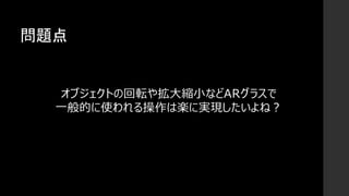 問題点
オブジェクトの回転や拡大縮小などARグラスで
一般的に使われる操作は楽に実現したいよね？
 