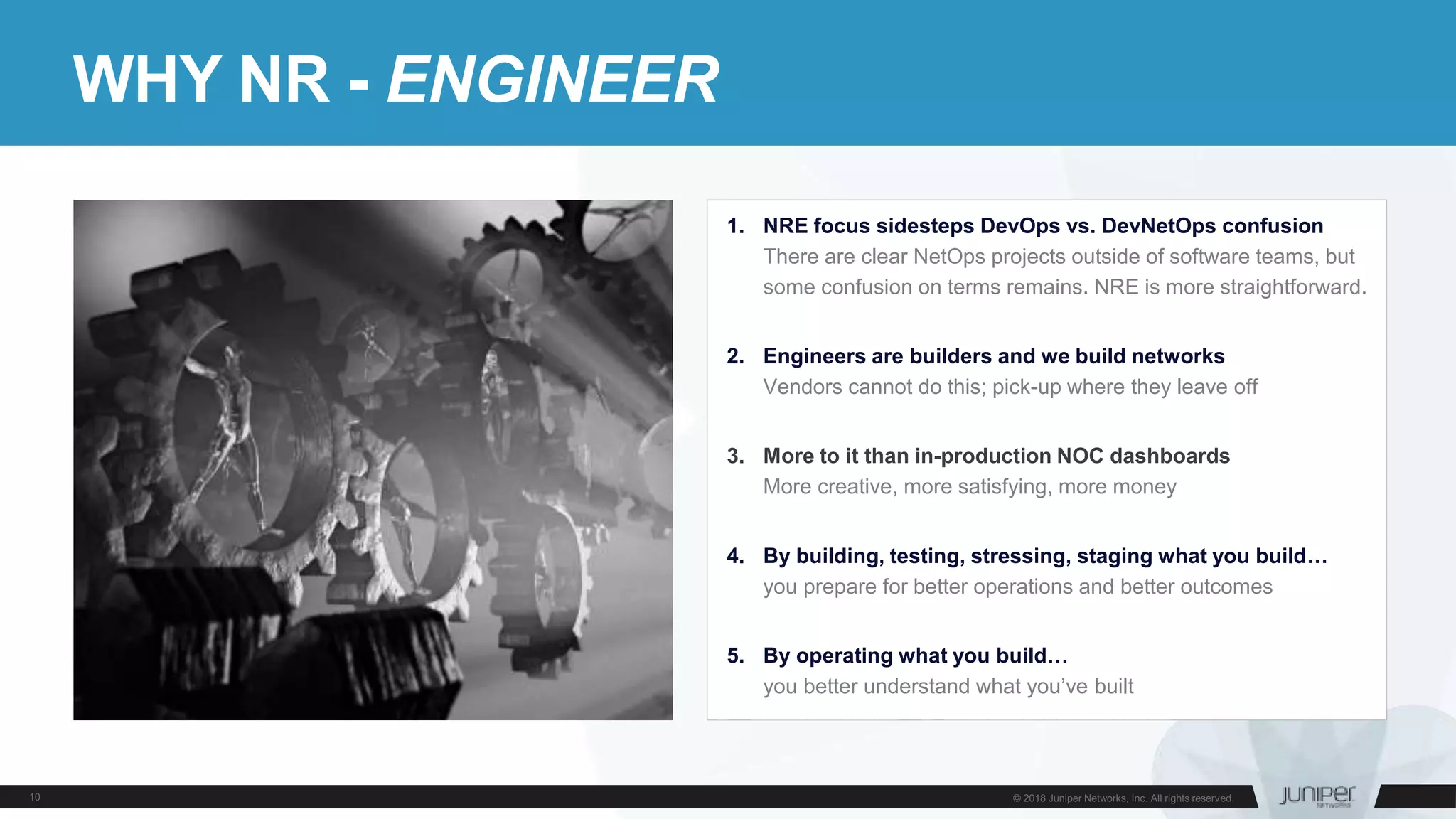 WHY NR - ENGINEER
1. NRE focus sidesteps DevOps vs. DevNetOps confusion
There are clear NetOps projects outside of software teams, but
some confusion on terms remains. NRE is more straightforward.
2. Engineers are builders and we build networks
Vendors cannot do this; pick-up where they leave off
3. More to it than in-production NOC dashboards
More creative, more satisfying, more money
4. By building, testing, stressing, staging what you build…
you prepare for better operations and better outcomes
5. By operating what you build…
you better understand what you’ve built
 