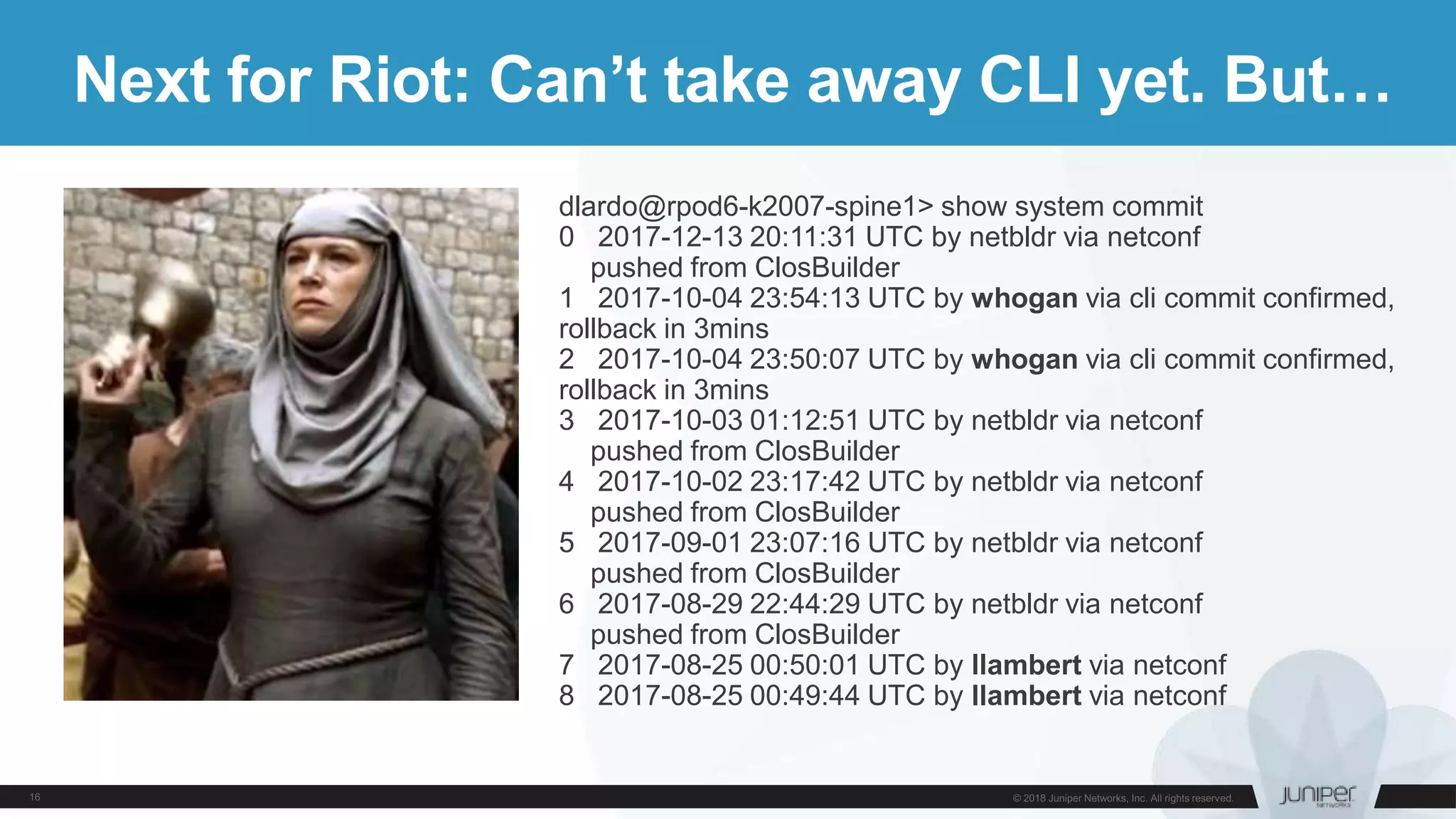 Next for Riot: Can’t take away CLI yet. But…
dlardo@rpod6-k2007-spine1> show system commit
0 2017-12-13 20:11:31 UTC by netbldr via netconf
pushed from ClosBuilder
1 2017-10-04 23:54:13 UTC by whogan via cli commit confirmed,
rollback in 3mins
2 2017-10-04 23:50:07 UTC by whogan via cli commit confirmed,
rollback in 3mins
3 2017-10-03 01:12:51 UTC by netbldr via netconf
pushed from ClosBuilder
4 2017-10-02 23:17:42 UTC by netbldr via netconf
pushed from ClosBuilder
5 2017-09-01 23:07:16 UTC by netbldr via netconf
pushed from ClosBuilder
6 2017-08-29 22:44:29 UTC by netbldr via netconf
pushed from ClosBuilder
7 2017-08-25 00:50:01 UTC by llambert via netconf
8 2017-08-25 00:49:44 UTC by llambert via netconf
 