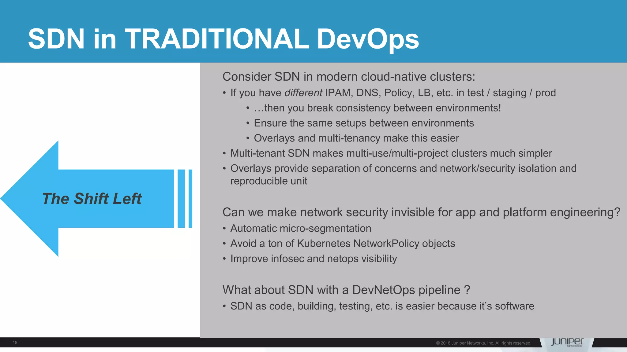 SDN in TRADITIONAL DevOps
Consider SDN in modern cloud-native clusters:
• If you have different IPAM, DNS, Policy, LB, etc. in test / staging / prod
• …then you break consistency between environments!
• Ensure the same setups between environments
• Overlays and multi-tenancy make this easier
• Multi-tenant SDN makes multi-use/multi-project clusters much simpler
• Overlays provide separation of concerns and network/security isolation and
reproducible unit
Can we make network security invisible for app and platform engineering?
• Automatic micro-segmentation
• Avoid a ton of Kubernetes NetworkPolicy objects
• Improve infosec and netops visibility
What about SDN with a DevNetOps pipeline ?
• SDN as code, building, testing, etc. is easier because it’s software
The Shift Left
 