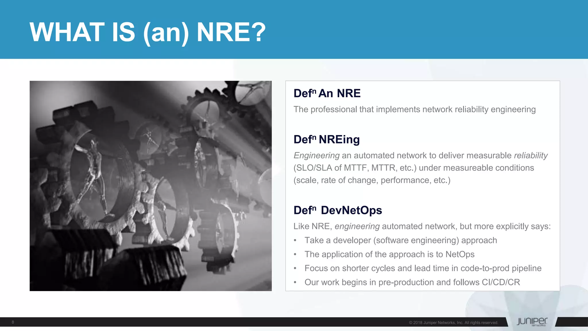 WHAT IS (an) NRE?
Defn An NRE
The professional that implements network reliability engineering
Defn NREing
Engineering an automated network to deliver measurable reliability
(SLO/SLA of MTTF, MTTR, etc.) under measureable conditions
(scale, rate of change, performance, etc.)
Defn DevNetOps
Like NRE, engineering automated network, but more explicitly says:
• Take a developer (software engineering) approach
• The application of the approach is to NetOps
• Focus on shorter cycles and lead time in code-to-prod pipeline
• Our work begins in pre-production and follows CI/CD/CR
 
