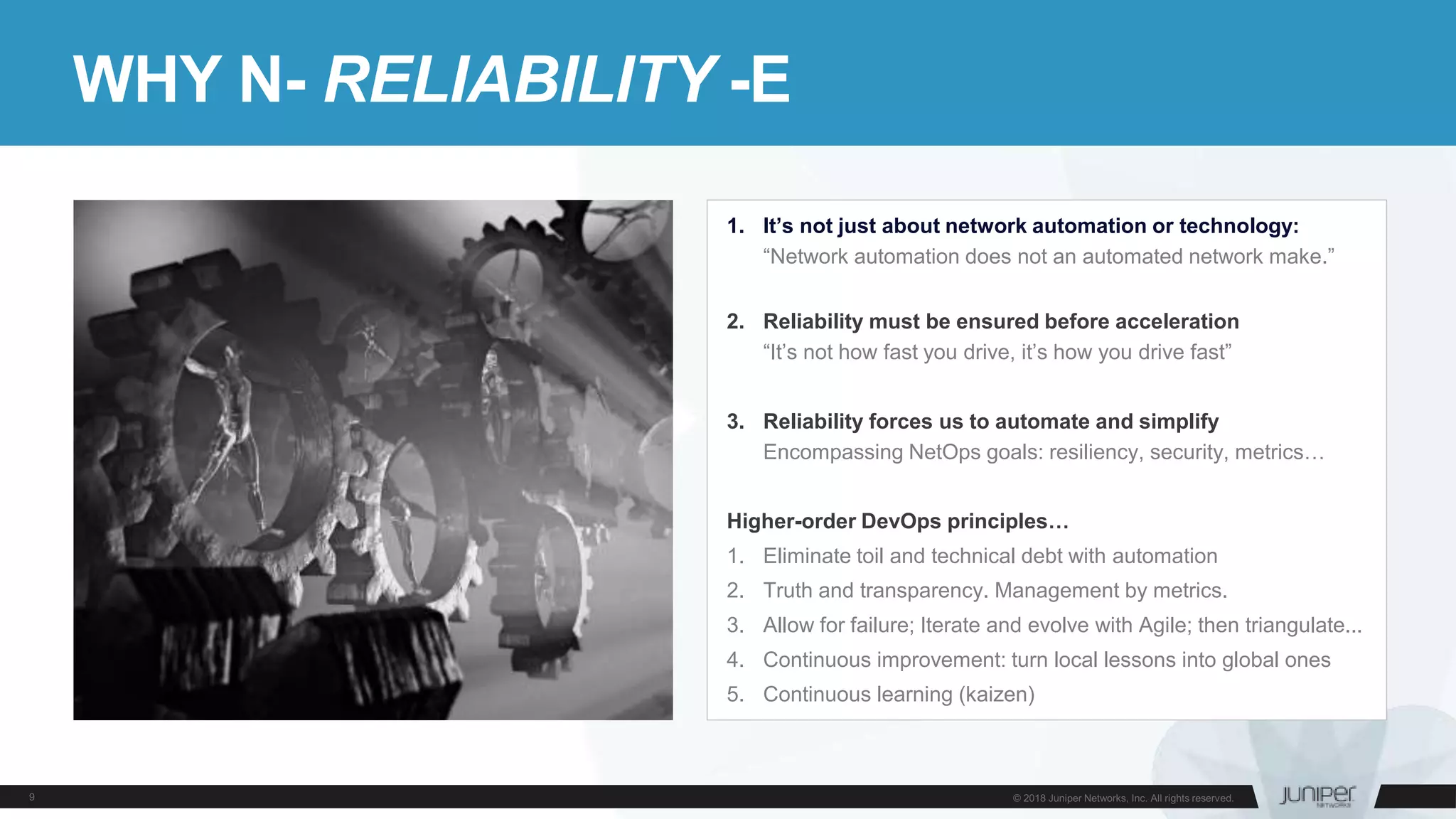 WHY N- RELIABILITY -E
1. It’s not just about network automation or technology:
“Network automation does not an automated network make.”
2. Reliability must be ensured before acceleration
“It’s not how fast you drive, it’s how you drive fast”
3. Reliability forces us to automate and simplify
Encompassing NetOps goals: resiliency, security, metrics…
Higher-order DevOps principles…
1. Eliminate toil and technical debt with automation
2. Truth and transparency. Management by metrics.
3. Allow for failure; Iterate and evolve with Agile; then triangulate...
4. Continuous improvement: turn local lessons into global ones
5. Continuous learning (kaizen)
 