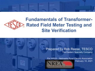 1
10/02/2012 Slide 1
Fundamentals of Transformer-
Rated Field Meter Testing and
Site Verification
Prepared by Rob Reese, TESCO
The Eastern Specialty Company
For NREA – Nebraska Rural Electric Association
February 10, 2021
 