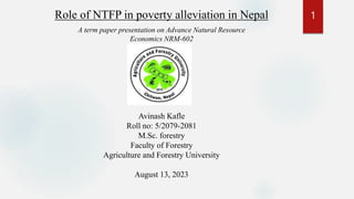 Role of NTFP in poverty alleviation in Nepal
Avinash Kafle
Roll no: 5/2079-2081
M.Sc. forestry
Faculty of Forestry
Agriculture and Forestry University
August 13, 2023
A term paper presentation on Advance Natural Resource
Economics NRM-602
1
 