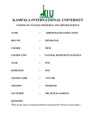 KAMPALA INTERNATIONAL UNIVERSITY
SCHOOL OF NATURAL RESOURCE AND APPLIED SCIENCE
NAME : ABDIMUDALIB JAMMA NOUR
REG NO. : 2022-08-12141
COURSE : MEM
COURSE UNIT : NATURAL RESOURCES ECOLOGY.
YEAR : ONE
SEMESTER : ONE
COURSE CODE : ENV7108
SSESSION : WEEKEND
LECTURER : MR. OGWAL HAROLD
QUESTION
What are the major ecological problems impacting the African savanna today?
 
