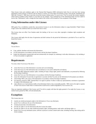 These licence terms and conditions apply to the National Rail Enquiries (NRE) information feeds from its real time train running
information system (known as Darwin) and are based on version 2.0 of the Open Government Licence with specific amendments for
NRE (the Licence). NRE may at any time revise this Licence without notice. It is up to you (You) to review the Licence regularly,
which will be available on this website, in case there are any changes. Your continued use of the information feeds You have opted to
receive (the Information) after a change has been made to the Licence will be treated as Your acceptance of that change.
Using Information under this Licence
NRE grants You a worldwide, royalty-free, non-exclusive Licence to use the Information subject to usage thresholds (High Volume
Usage) and to the conditions below (as varied from time to time).
This Licence does not affect Your freedom under fair dealing or fair use or any other copyright or database right exceptions and
limitations.
This Licence shall apply from the date of registration and shall continue for the period the Information is provided to You or until You
breach the Licence.
Rights
You are free to:
? Copy, publish, distribute and transmit the Information;
? Use the Information in accordance with this licence and the Developer Guidelines
? Exploit the Information commercially and non-commercially for example, by combining it with other information, or by including it
in Your own product or application
Requirements
You must, where You do any of the above:
? ensure that Your use of the Information is accurate and is not misleading;
? ensure that Your use of the Information does not defraud or is not used to defraud the rail industry;
? ensure that NRE intellectual property rights, including all logos, design rights, patents and trademarks, are protected by following
the Developer Guidelines;
? ensure that Your use of the Information is in accordance with the Developer Guidelines;
? ensure the information You provide on registration is accurate and that You only use the Information for the purpose you indicate;
? acknowledge NRE as the source of the Information in accordance with the Developer Guidelines;
? not represent yourself as NRE, National Rail or an agent or partner of either or make any representations, warrantees or guarantees
in respect of the Information; and
? make efficient use of and minimise traffic to the Information feeds as far as reasonably possible. NRE reserves the right to regulate
or limit Your access to feeds when it is believed the overall service could be degraded by Your excessive use;
These are important conditions of this Licence and if You fail to comply with them the rights granted to You under this Licence, or any
similar licence granted by NRE, will end automatically.
Exemptions
This Licence does not:
? transfer any intellectual property rights in the Information to You or any third party
? permit You to sublicense the use of the Information
? include personal data in the Information
? provide any rights to use the Information after this Licence has ended
? provide any rights to use any other intellectual property rights, including patents, trade marks, and design rights; or
? permit You to use any automated system, software or process to extract content and/or data, including trawling, data mining and/or
screen scraping
 