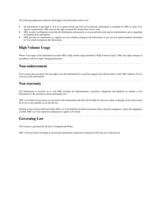 The following additional conditions shall apply to the Information and its use:
? the Information is provided to You in a certain format and will not be tailored, reformatted or modified by NRE to meet Your
specific requirements. NRE reserves the right to amend this format from time to time.
? NRE accepts no obligation to provide the Information continuously or at any particular time and no commitment is given regarding
its freedom from interruption
? NRE provides no maintenance or support services, whether relating to the Information or any services and/or products developed
by You which incorporate the Information.
High Volume Usage
Where Your usage of the Information exceeds NREs high volume usage threshold (High Volume Usage) NRE may apply charges in
accordance with the Usage Charging Document.
Non-endorsement
This Licence does not grant You any right to use the Information in a way that suggests any official status or that NRE endorses You or
Your use of the Information.
Non warranty
The Information is licensed as is and NRE excludes all representations, warranties, obligations and liabilities in relation to the
Information to the maximum extent permitted by law.
NRE is not liable for any errors or omissions in the Information and shall not be liable for any loss, injury or damage of any kind caused
by its use or any inability to use the Service.
Nothing in this Licence shall limit either NREs or Your liability for death or personal injury caused by negligence, and/or the negligence
of either NREs or Your respective employees or agents or for fraud.
Governing Law
This Licence is governed by the laws of England and Wales.
NREs Privacy Policy will apply to all personal information collected in connection with Your use of the Service.
 