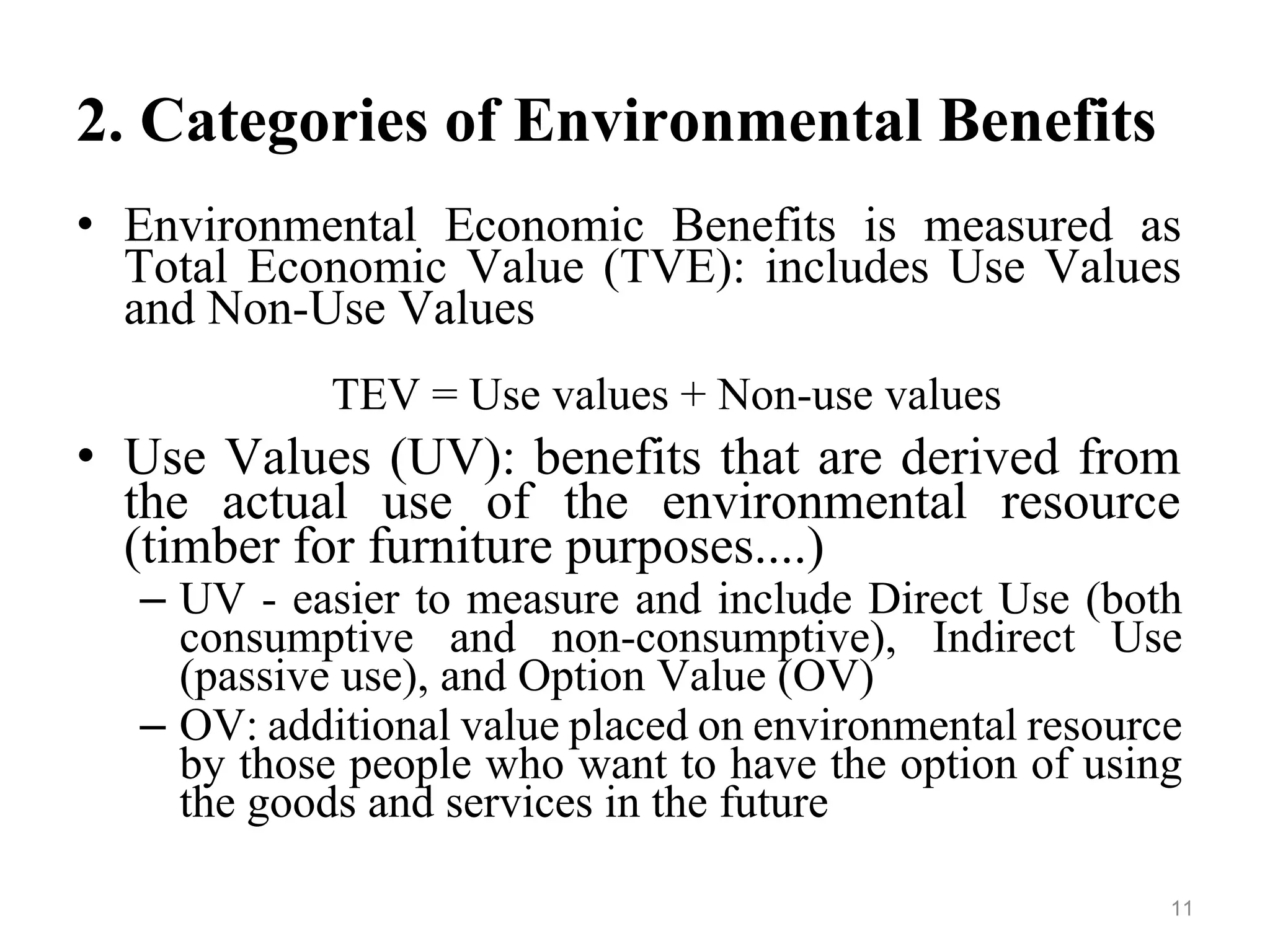 2. Categories of Environmental Benefits
• Environmental Economic Benefits is measured as
Total Economic Value (TVE): includes Use Values
and Non-Use Values
TEV = Use values + Non-use values
• Use Values (UV): benefits that are derived from
the actual use of the environmental resource
(timber for furniture purposes....)
– UV - easier to measure and include Direct Use (both
consumptive and non-consumptive), Indirect Use
(passive use), and Option Value (OV)
– OV: additional value placed on environmental resource
by those people who want to have the option of using
the goods and services in the future
11
 