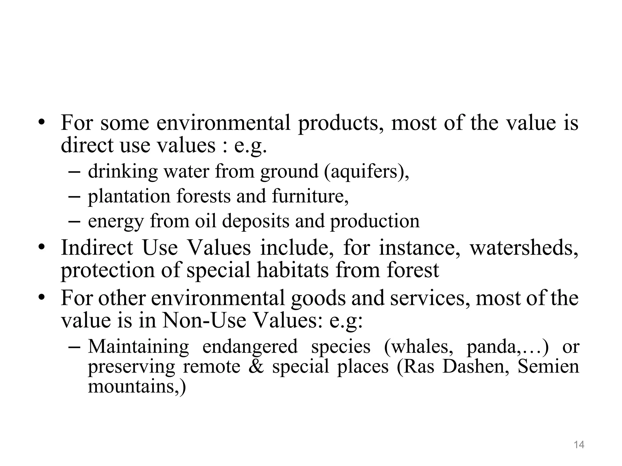 • For some environmental products, most of the value is
direct use values : e.g.
– drinking water from ground (aquifers),
– plantation forests and furniture,
– energy from oil deposits and production
• Indirect Use Values include, for instance, watersheds,
protection of special habitats from forest
• For other environmental goods and services, most of the
value is in Non-Use Values: e.g:
– Maintaining endangered species (whales, panda,…) or
preserving remote & special places (Ras Dashen, Semien
mountains,)
14
 