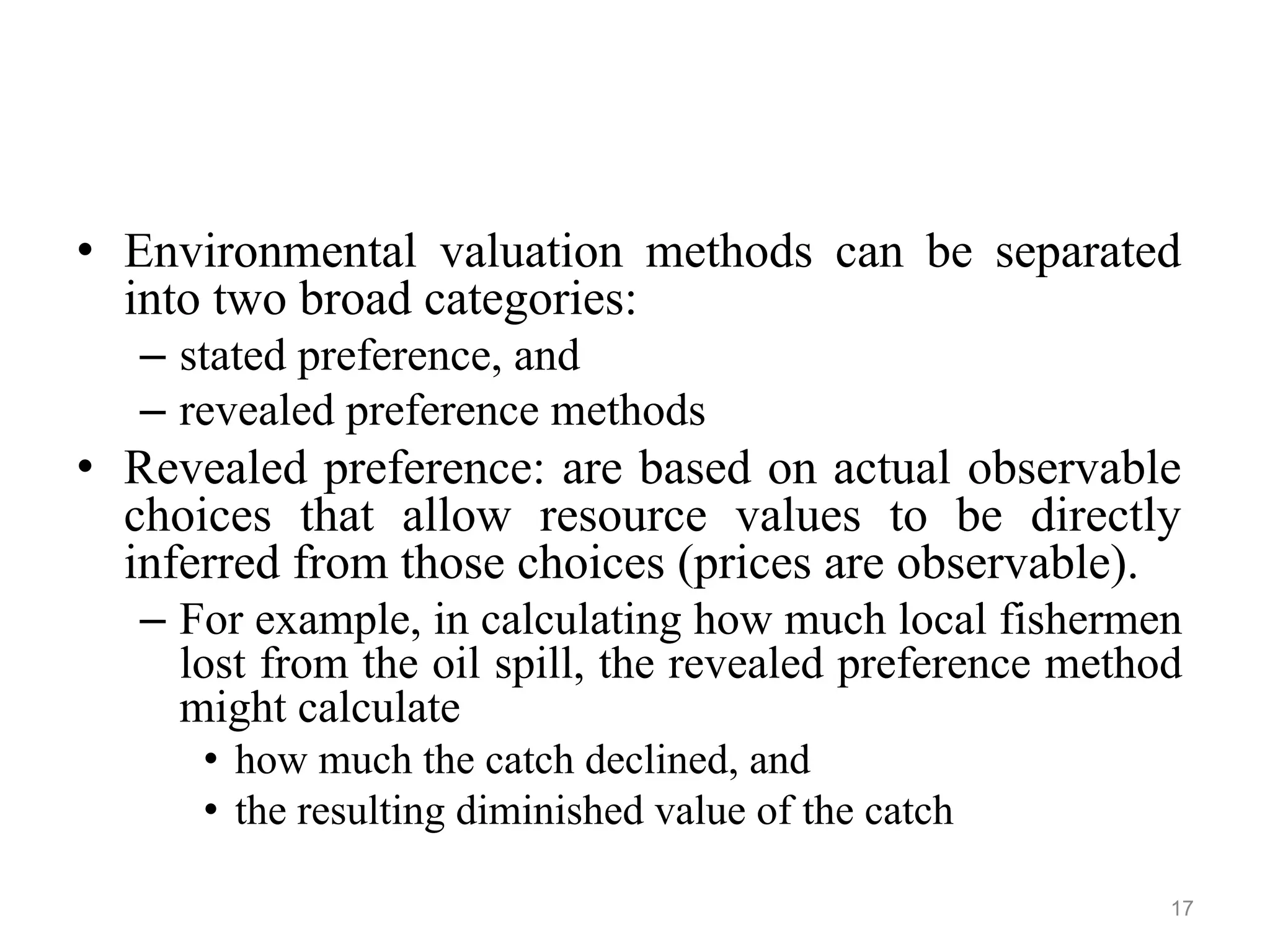 • Environmental valuation methods can be separated
into two broad categories:
– stated preference, and
– revealed preference methods
• Revealed preference: are based on actual observable
choices that allow resource values to be directly
inferred from those choices (prices are observable).
– For example, in calculating how much local fishermen
lost from the oil spill, the revealed preference method
might calculate
• how much the catch declined, and
• the resulting diminished value of the catch
17
 