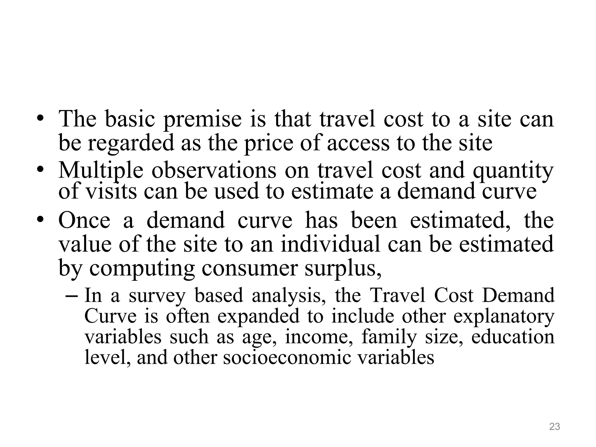 • The basic premise is that travel cost to a site can
be regarded as the price of access to the site
• Multiple observations on travel cost and quantity
of visits can be used to estimate a demand curve
• Once a demand curve has been estimated, the
value of the site to an individual can be estimated
by computing consumer surplus,
– In a survey based analysis, the Travel Cost Demand
Curve is often expanded to include other explanatory
variables such as age, income, family size, education
level, and other socioeconomic variables
23
 