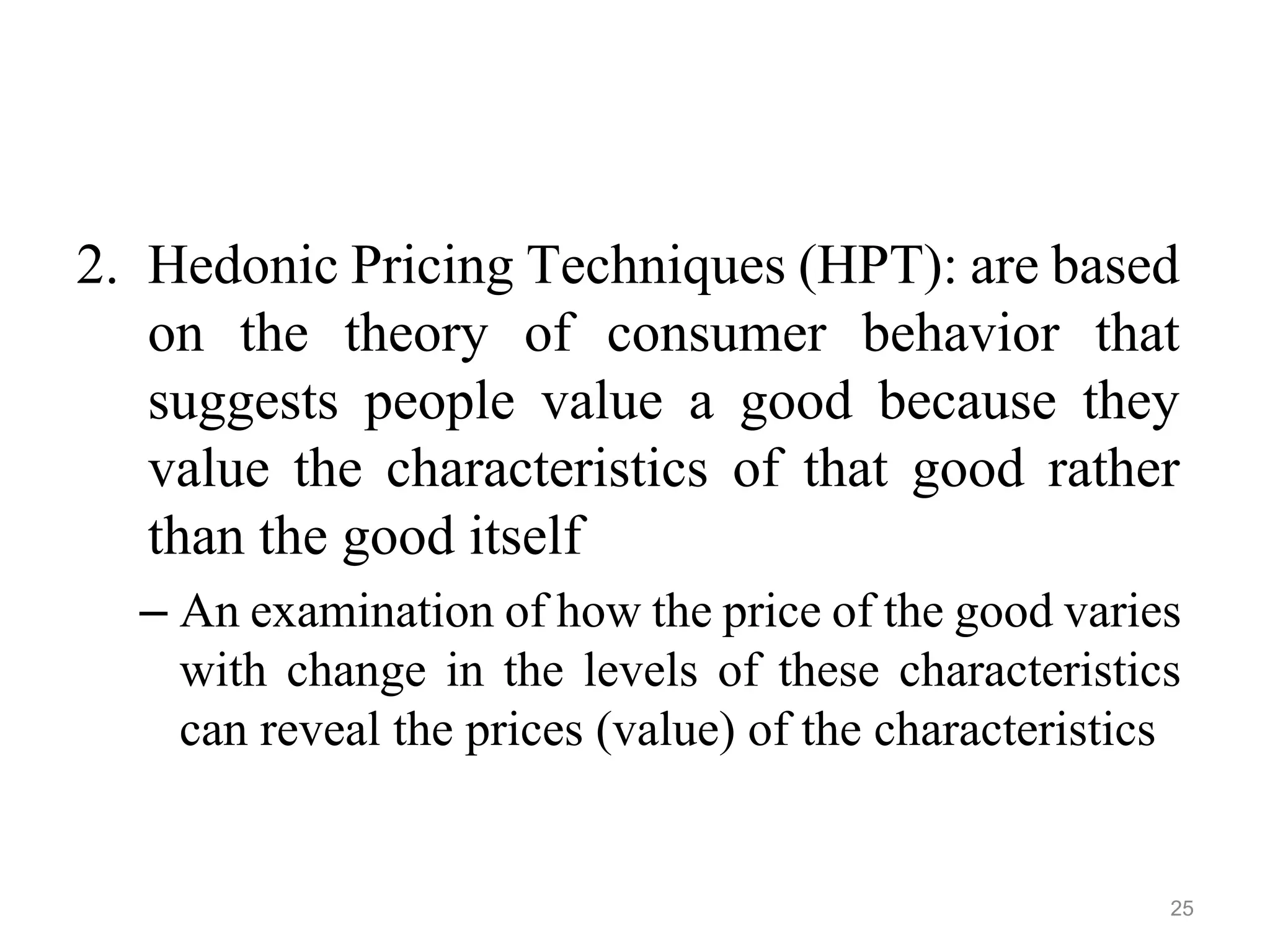 2. Hedonic Pricing Techniques (HPT): are based
on the theory of consumer behavior that
suggests people value a good because they
value the characteristics of that good rather
than the good itself
– An examination of how the price of the good varies
with change in the levels of these characteristics
can reveal the prices (value) of the characteristics
25
 